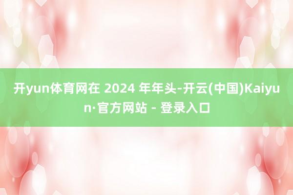 开yun体育网在 2024 年年头-开云(中国)Kaiyun·官方网站 - 登录入口