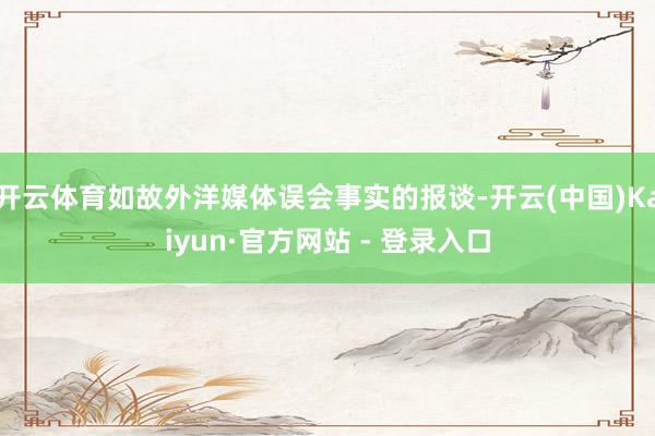 开云体育如故外洋媒体误会事实的报谈-开云(中国)Kaiyun·官方网站 - 登录入口