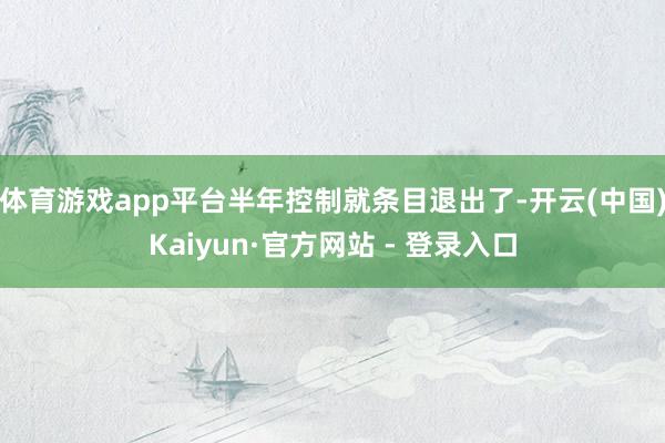 体育游戏app平台半年控制就条目退出了-开云(中国)Kaiyun·官方网站 - 登录入口