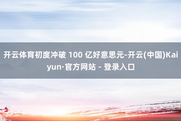开云体育初度冲破 100 亿好意思元-开云(中国)Kaiyun·官方网站 - 登录入口