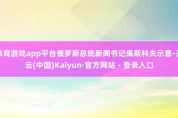 体育游戏app平台俄罗斯总统新闻书记佩斯科夫示意-开云(中国)Kaiyun·官方网站 - 登录入口