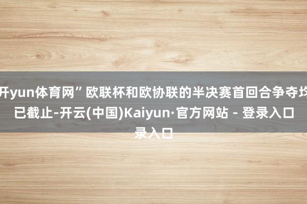 开yun体育网”欧联杯和欧协联的半决赛首回合争夺均已截止-开云(中国)Kaiyun·官方网站 - 登录入口