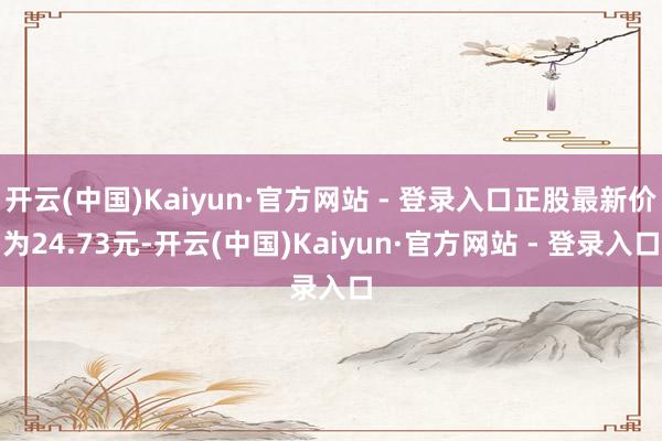 开云(中国)Kaiyun·官方网站 - 登录入口正股最新价为24.73元-开云(中国)Kaiyun·官方网站 - 登录入口