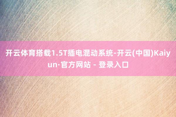 开云体育搭载1.5T插电混动系统-开云(中国)Kaiyun·官方网站 - 登录入口