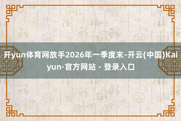 开yun体育网放手2026年一季度末-开云(中国)Kaiyun·官方网站 - 登录入口