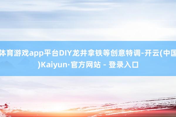 体育游戏app平台DIY龙井拿铁等创意特调-开云(中国)Kaiyun·官方网站 - 登录入口