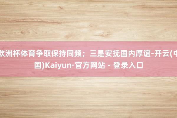 欧洲杯体育争取保持同频；三是安抚国内厚谊-开云(中国)Kaiyun·官方网站 - 登录入口