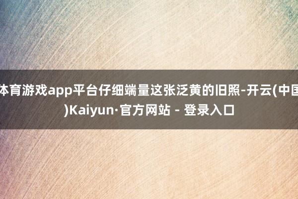 体育游戏app平台仔细端量这张泛黄的旧照-开云(中国)Kaiyun·官方网站 - 登录入口
