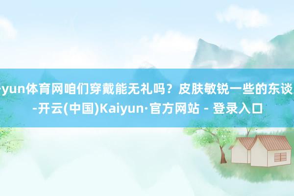 开yun体育网咱们穿戴能无礼吗？皮肤敏锐一些的东谈主-开云(中国)Kaiyun·官方网站 - 登录入口