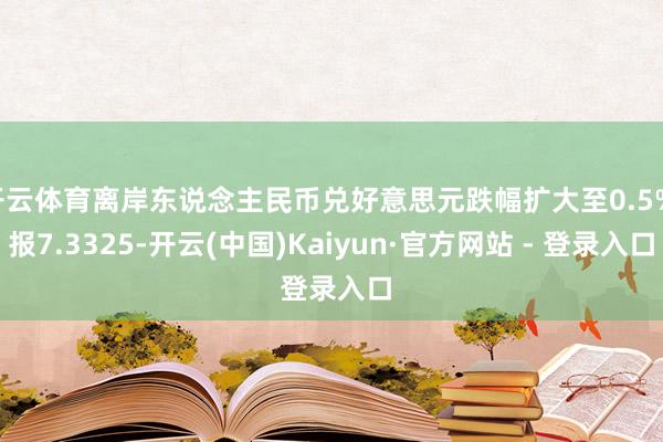 开云体育离岸东说念主民币兑好意思元跌幅扩大至0.5% 报7.3325-开云(中国)Kaiyun·官方网站 - 登录入口