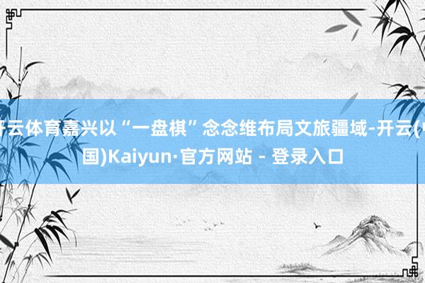 开云体育嘉兴以“一盘棋”念念维布局文旅疆域-开云(中国)Kaiyun·官方网站 - 登录入口
