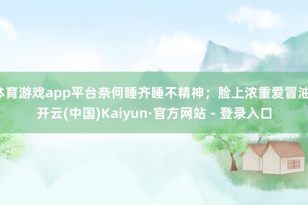 体育游戏app平台奈何睡齐睡不精神；脸上浓重爱冒油-开云(中国)Kaiyun·官方网站 - 登录入口
