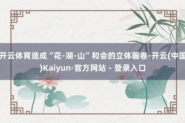 开云体育造成“花-湖-山”和会的立体画卷-开云(中国)Kaiyun·官方网站 - 登录入口