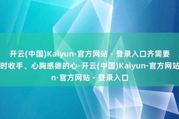 开云(中国)Kaiyun·官方网站 - 登录入口齐需要一颗懂得应时收手、心胸感德的心-开云(中国)Kaiyun·官方网站 - 登录入口