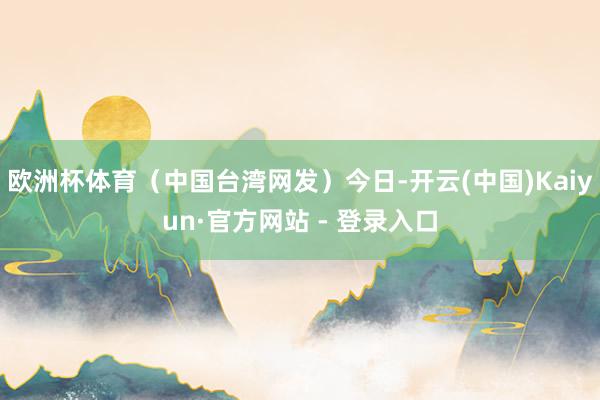欧洲杯体育（中国台湾网发）今日-开云(中国)Kaiyun·官方网站 - 登录入口