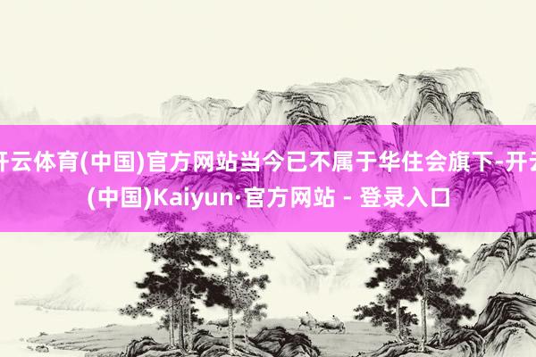 开云体育(中国)官方网站当今已不属于华住会旗下-开云(中国)Kaiyun·官方网站 - 登录入口