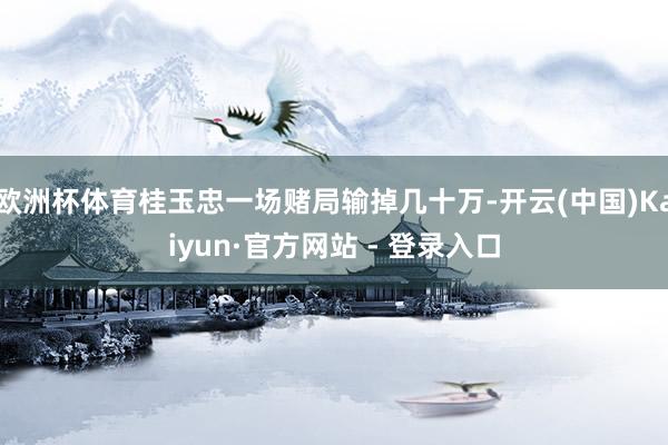 欧洲杯体育桂玉忠一场赌局输掉几十万-开云(中国)Kaiyun·官方网站 - 登录入口
