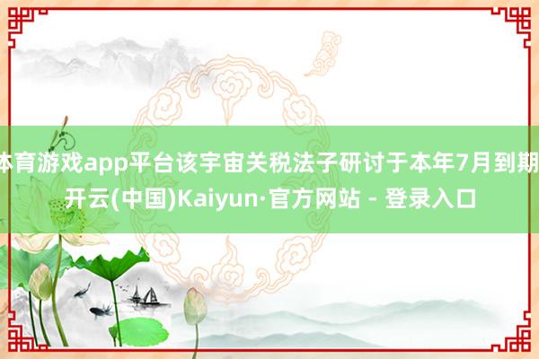 体育游戏app平台该宇宙关税法子研讨于本年7月到期-开云(中国)Kaiyun·官方网站 - 登录入口