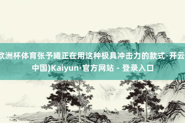 欧洲杯体育张予曦正在用这种极具冲击力的款式-开云(中国)Kaiyun·官方网站 - 登录入口