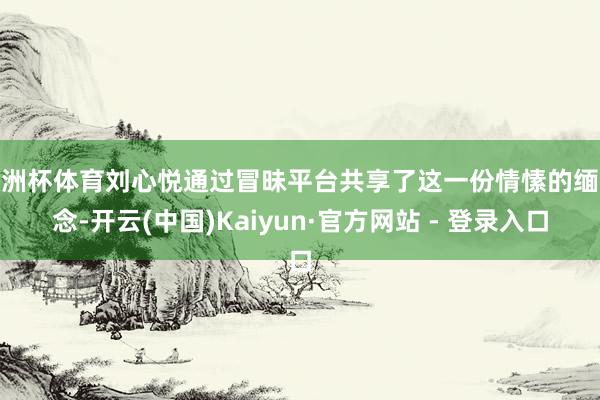 欧洲杯体育刘心悦通过冒昧平台共享了这一份情愫的缅念念-开云(中国)Kaiyun·官方网站 - 登录入口
