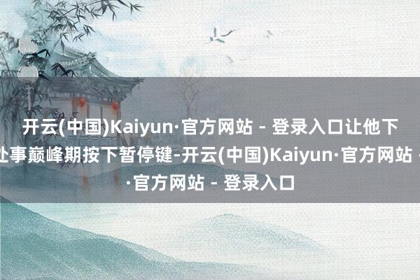 开云(中国)Kaiyun·官方网站 - 登录入口让他下定决心在处事巅峰期按下暂停键-开云(中国)Kaiyun·官方网站 - 登录入口