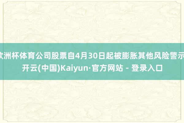 欧洲杯体育公司股票自4月30日起被膨胀其他风险警示-开云(中国)Kaiyun·官方网站 - 登录入口