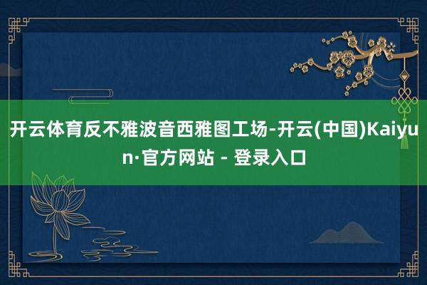 开云体育反不雅波音西雅图工场-开云(中国)Kaiyun·官方网站 - 登录入口