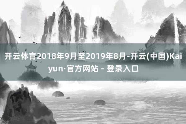 开云体育2018年9月至2019年8月-开云(中国)Kaiyun·官方网站 - 登录入口