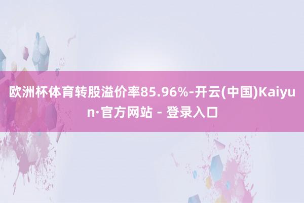 欧洲杯体育转股溢价率85.96%-开云(中国)Kaiyun·官方网站 - 登录入口