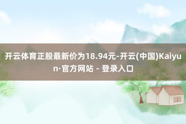 开云体育正股最新价为18.94元-开云(中国)Kaiyun·官方网站 - 登录入口