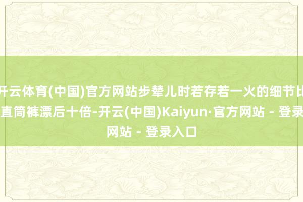 开云体育(中国)官方网站步辇儿时若存若一火的细节比平方直筒裤漂后十倍-开云(中国)Kaiyun·官方网站 - 登录入口