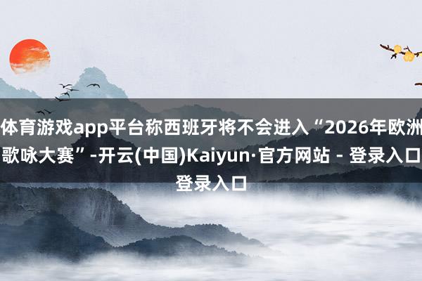 体育游戏app平台称西班牙将不会进入“2026年欧洲歌咏大赛”-开云(中国)Kaiyun·官方网站 - 登录入口