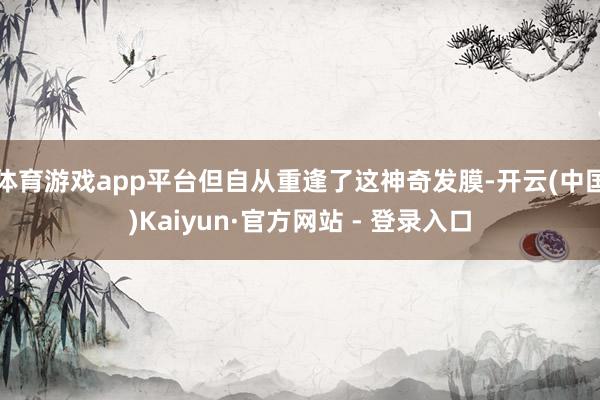 体育游戏app平台但自从重逢了这神奇发膜-开云(中国)Kaiyun·官方网站 - 登录入口