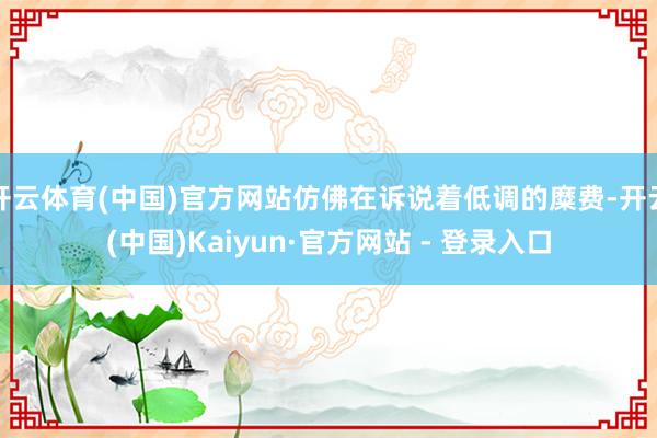 开云体育(中国)官方网站仿佛在诉说着低调的糜费-开云(中国)Kaiyun·官方网站 - 登录入口