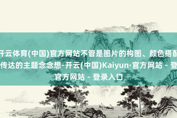 开云体育(中国)官方网站不管是图片的构图、颜色搭配仍是所传达的主题念念想-开云(中国)Kaiyun·官方网站 - 登录入口