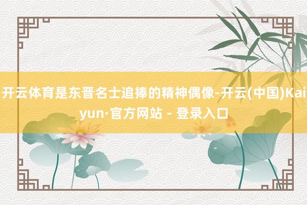 开云体育是东晋名士追捧的精神偶像-开云(中国)Kaiyun·官方网站 - 登录入口