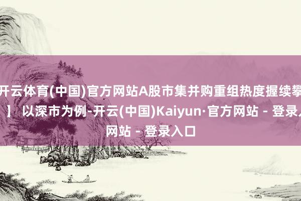 开云体育(中国)官方网站A股市集并购重组热度握续攀升！】 以深市为例-开云(中国)Kaiyun·官方网站 - 登录入口