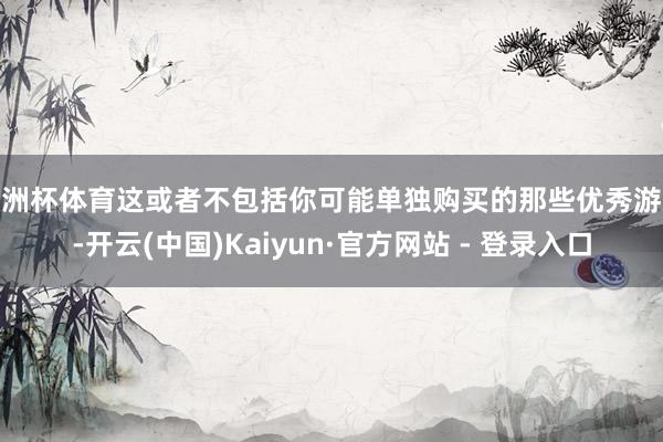 欧洲杯体育这或者不包括你可能单独购买的那些优秀游戏-开云(中国)Kaiyun·官方网站 - 登录入口
