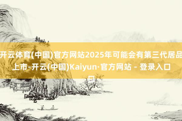 开云体育(中国)官方网站2025年可能会有第三代居品上市-开云(中国)Kaiyun·官方网站 - 登录入口