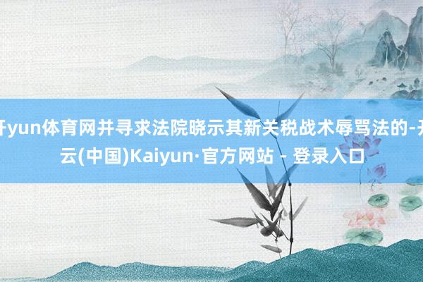 开yun体育网并寻求法院晓示其新关税战术辱骂法的-开云(中国)Kaiyun·官方网站 - 登录入口