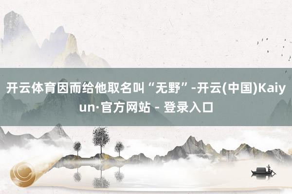 开云体育因而给他取名叫“无野”-开云(中国)Kaiyun·官方网站 - 登录入口