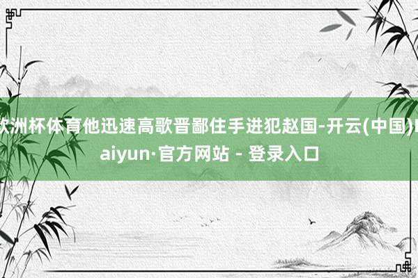 欧洲杯体育他迅速高歌晋鄙住手进犯赵国-开云(中国)Kaiyun·官方网站 - 登录入口