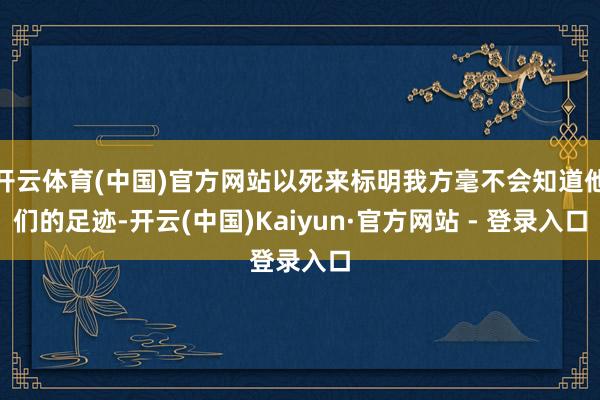 开云体育(中国)官方网站以死来标明我方毫不会知道他们的足迹-开云(中国)Kaiyun·官方网站 - 登录入口