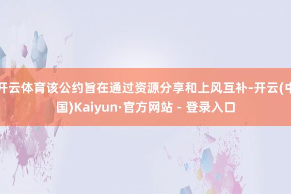开云体育该公约旨在通过资源分享和上风互补-开云(中国)Kaiyun·官方网站 - 登录入口