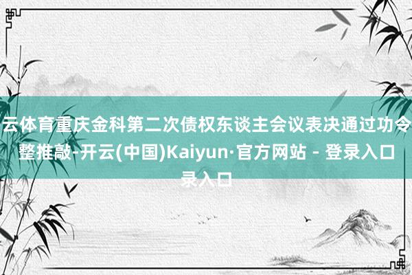 开云体育重庆金科第二次债权东谈主会议表决通过功令重整推敲-开云(中国)Kaiyun·官方网站 - 登录入口