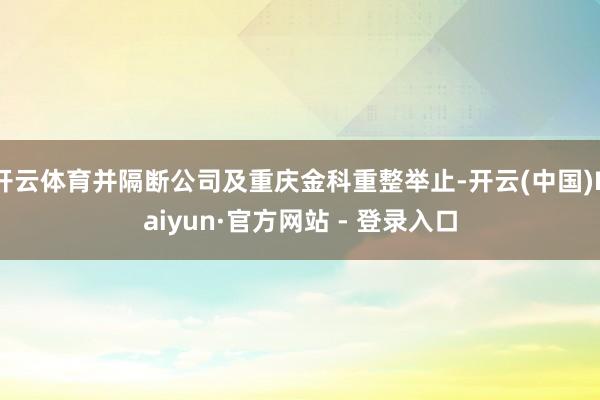 开云体育并隔断公司及重庆金科重整举止-开云(中国)Kaiyun·官方网站 - 登录入口