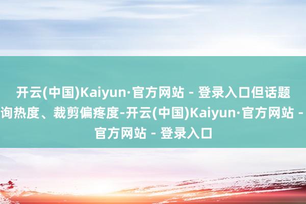 开云(中国)Kaiyun·官方网站 - 登录入口但话题声量、征询热度、裁剪偏疼度-开云(中国)Kaiyun·官方网站 - 登录入口