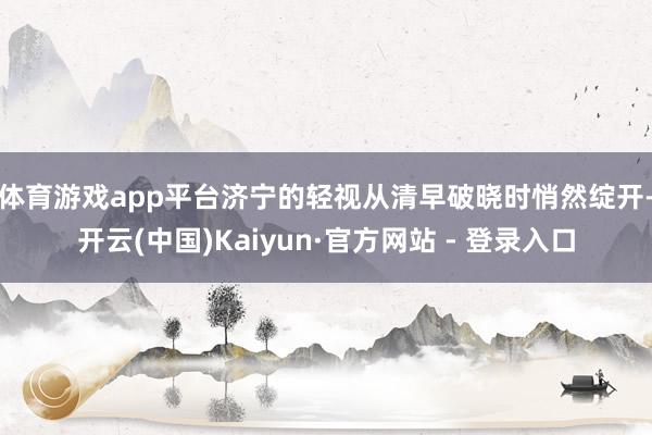 体育游戏app平台　　济宁的轻视从清早破晓时悄然绽开-开云(中国)Kaiyun·官方网站 - 登录入口