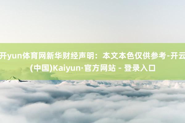 开yun体育网　　新华财经声明：本文本色仅供参考-开云(中国)Kaiyun·官方网站 - 登录入口