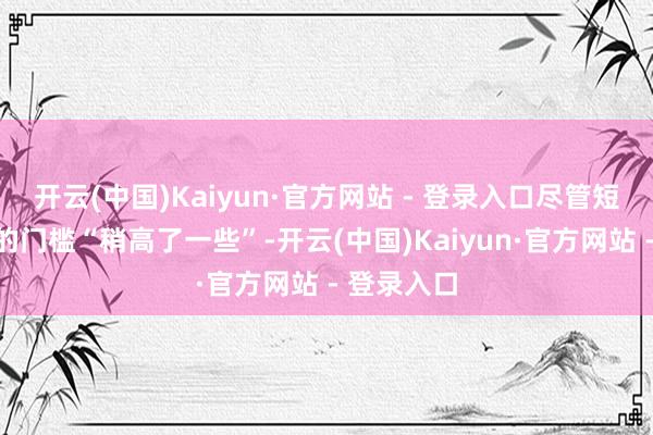 开云(中国)Kaiyun·官方网站 - 登录入口尽管短期内降息的门槛“稍高了一些”-开云(中国)Kaiyun·官方网站 - 登录入口